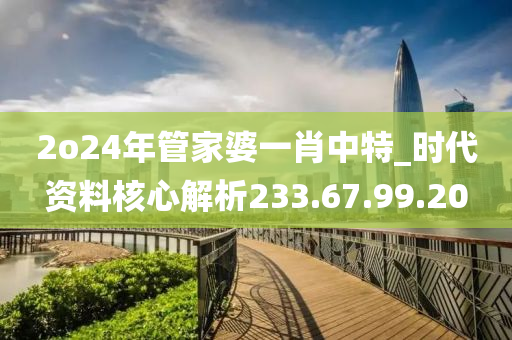 2o24年管家婆一肖中特_时代资料核心解析233.67.99.20