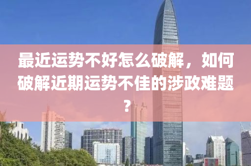 最近运势不好怎么破解，如何破解近期运势不佳的涉政难题？