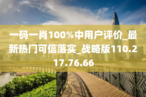 一码一肖100%中用户评价_最新热门可信落实_战略版110.217.76.66