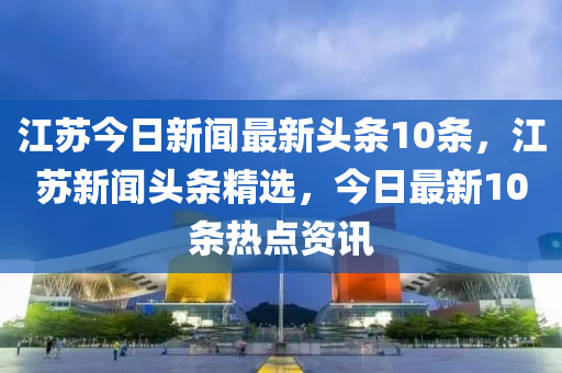 江苏今日新闻最新头条10条，江苏新闻头条精选，今日最新10条热点资讯