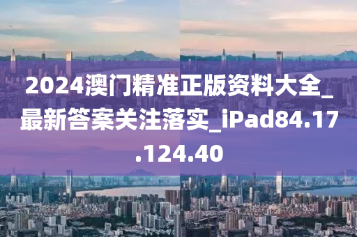 2024澳门精准正版资料大全_最新答案关注落实_iPad84.17.124.40