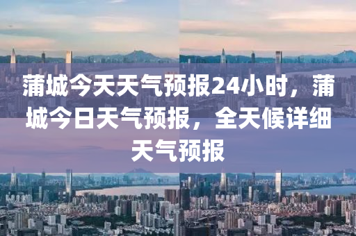 蒲城今天天气预报24小时，蒲城今日天气预报，全天候详细天气预报