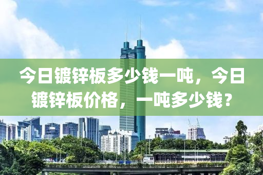 今日镀锌板多少钱一吨，今日镀锌板价格，一吨多少钱？