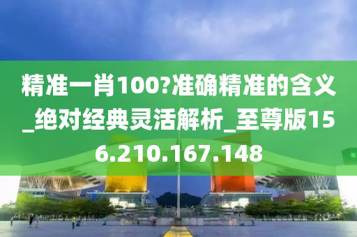 精准一肖100?准确精准的含义_绝对经典灵活解析_至尊版156.210.167.148