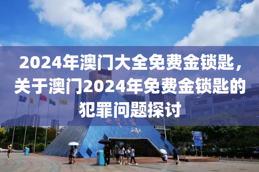 2024年澳门大全免费金锁匙，关于澳门2024年免费金锁匙的犯罪问题探讨