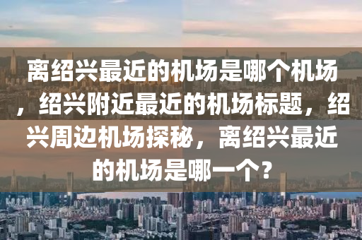 离绍兴最近的机场是哪个机场，绍兴附近最近的机场标题，绍兴周边机场探秘，离绍兴最近的机场是哪一个？