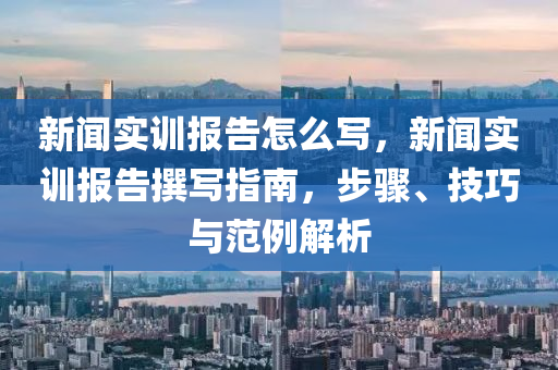 新闻实训报告怎么写，新闻实训报告撰写指南，步骤、技巧与范例解析