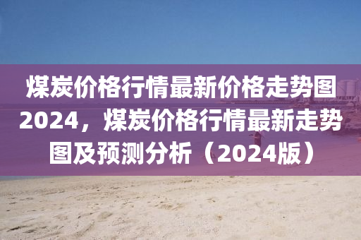 煤炭价格行情最新价格走势图2024，煤炭价格行情最新走势图及预测分析（2024版）