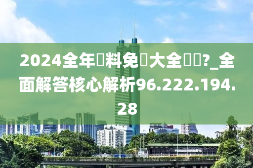 2024全年資料免費大全優勢?_全面解答核心解析96.222.194.28