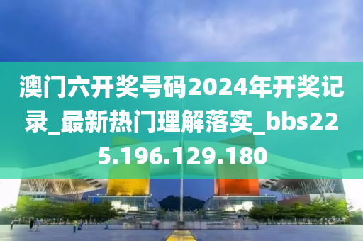 澳门六开奖号码2024年开奖记录_最新热门理解落实_bbs225.196.129.180