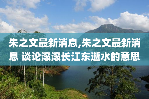 朱之文最新消息,朱之文最新消息 谈论滚滚长江东逝水的意思