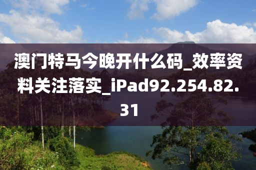 澳门特马今晚开什么码_效率资料关注落实_iPad92.254.82.31