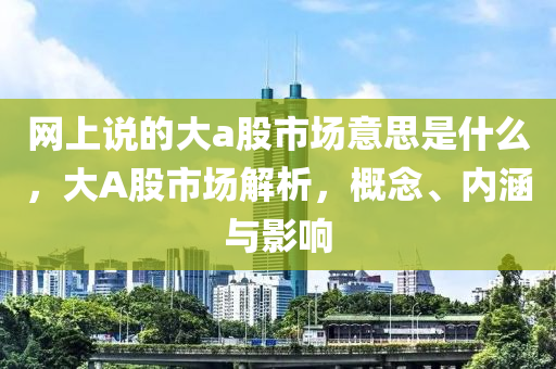 网上说的大a股市场意思是什么，大A股市场解析，概念、内涵与影响