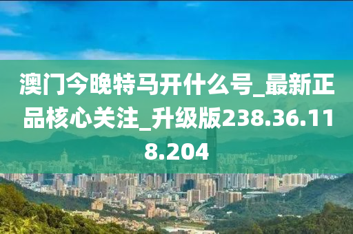 澳门今晚特马开什么号_最新正品核心关注_升级版238.36.118.204