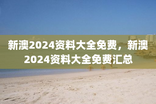 新澳2024资料大全免费，新澳2024资料大全免费汇总