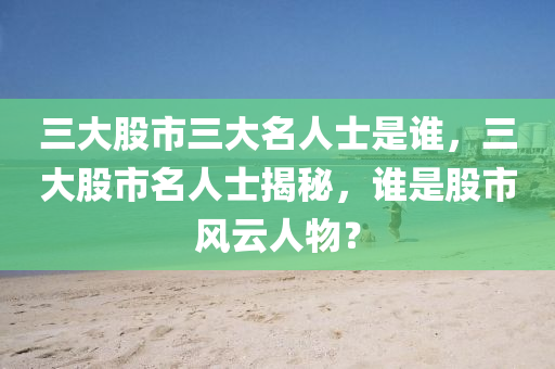 三大股市三大名人士是谁，三大股市名人士揭秘，谁是股市风云人物？