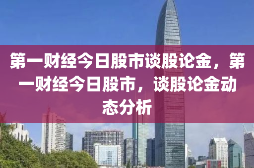 第一财经今日股市谈股论金，第一财经今日股市，谈股论金动态分析