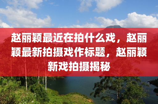 赵丽颖最近在拍什么戏，赵丽颖最新拍摄戏作标题，赵丽颖新戏拍摄揭秘