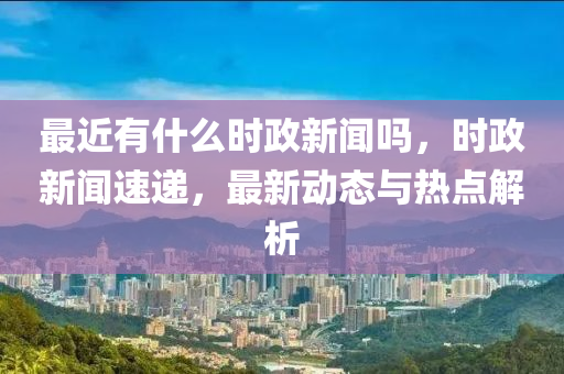 最近有什么时政新闻吗，时政新闻速递，最新动态与热点解析