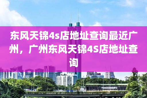 东风天锦4s店地址查询最近广州，广州东风天锦4S店地址查询