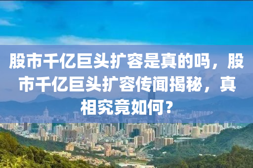 股市千亿巨头扩容是真的吗，股市千亿巨头扩容传闻揭秘，真相究竟如何？