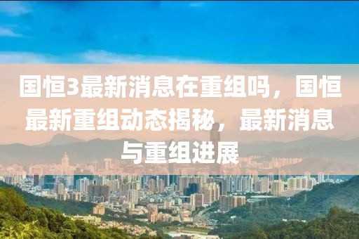 国恒3最新消息在重组吗，国恒最新重组动态揭秘，最新消息与重组进展