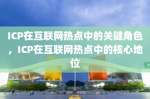 ICP在互联网热点中的关键角色，ICP在互联网热点中的核心地位