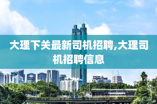 大理下关最新司机招聘,大理司机招聘信息