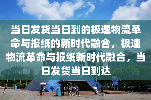 当日发货当日到的极速物流革命与报纸的新时代融合，极速物流革命与报纸新时代融合，当日发货当日到达