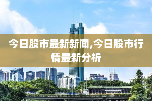 今日股市最新新闻,今日股市行情最新分析