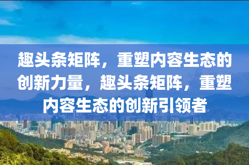 趣头条矩阵，重塑内容生态的创新力量，趣头条矩阵，重塑内容生态的创新引领者