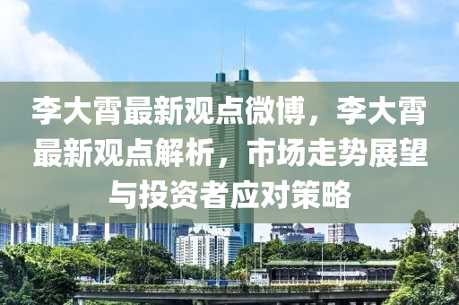 李大霄最新观点微博，李大霄最新观点解析，市场走势展望与投资者应对策略