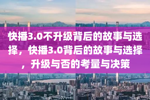 快播3.0不升级背后的故事与选择，快播3.0背后的故事与选择，升级与否的考量与决策