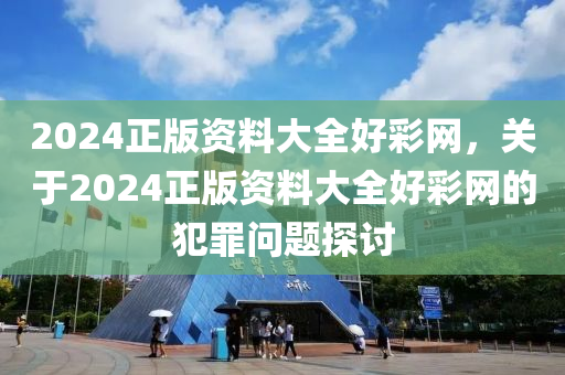 2024正版资料大全好彩网，关于2024正版资料大全好彩网的犯罪问题探讨