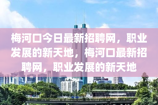 梅河口今日最新招聘网，职业发展的新天地，梅河口最新招聘网，职业发展的新天地