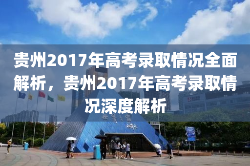 贵州2017年高考录取情况全面解析，贵州2017年高考录取情况深度解析