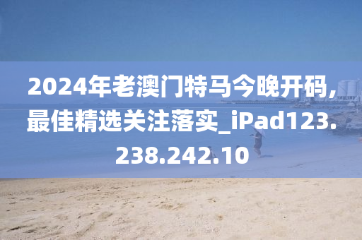 2024年老澳门特马今晚开码,最佳精选关注落实_iPad123.238.242.10