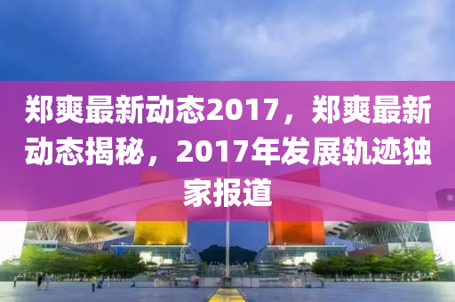 郑爽最新动态2017，郑爽最新动态揭秘，2017年发展轨迹独家报道