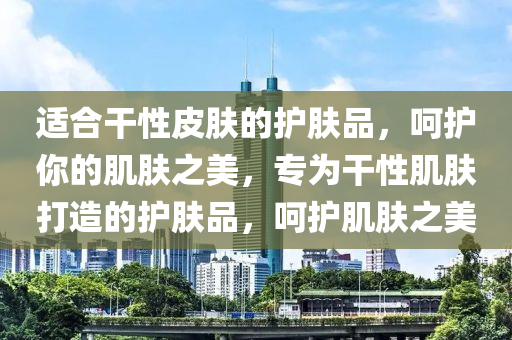 适合干性皮肤的护肤品，呵护你的肌肤之美，专为干性肌肤打造的护肤品，呵护肌肤之美