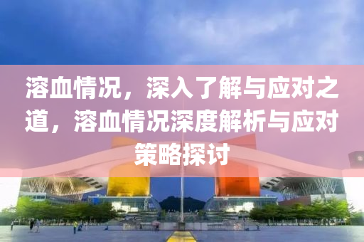 溶血情况，深入了解与应对之道，溶血情况深度解析与应对策略探讨