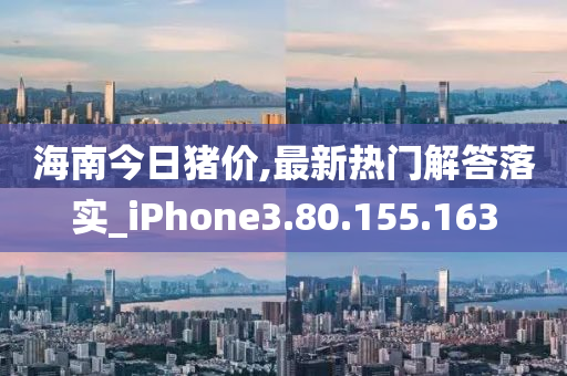 海南今日猪价,最新热门解答落实_iPhone3.80.155.163