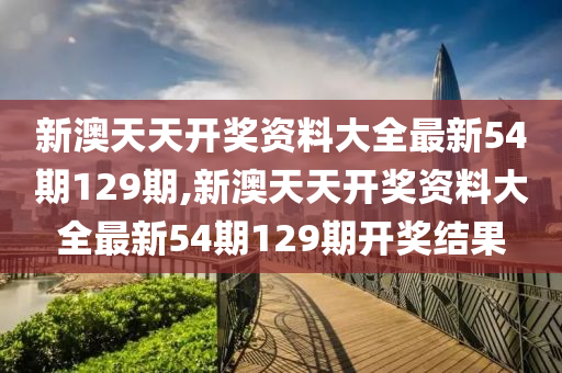 新澳天天开奖资料大全最新54期129期,新澳天天开奖资料大全最新54期129期开奖结果