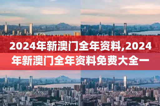 2024年新澳门全年资料,2024年新澳门全年资料免费大全一