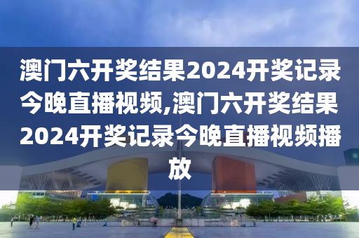 澳门六开奖结果2024开奖记录今晚直播视频,澳门六开奖结果2024开奖记录今晚直播视频播放