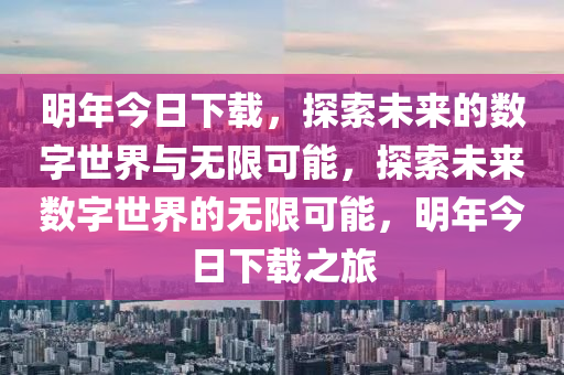 明年今日下载，探索未来的数字世界与无限可能，探索未来数字世界的无限可能，明年今日下载之旅