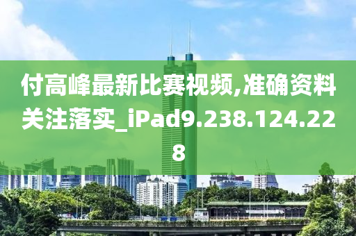 付高峰最新比赛视频,准确资料关注落实_iPad9.238.124.228