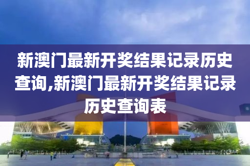 新澳门最新开奖结果记录历史查询,新澳门最新开奖结果记录历史查询表