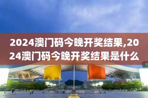 2024澳门码今晚开奖结果,2024澳门码今晚开奖结果是什么