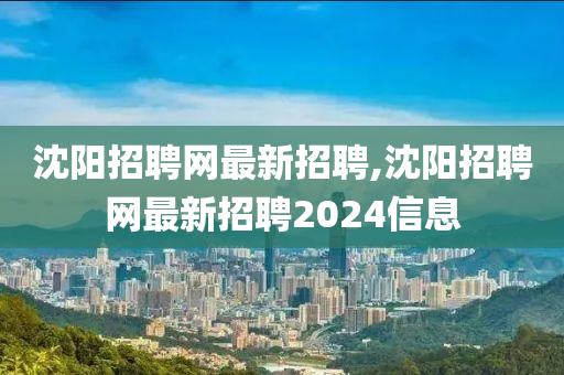 沈阳招聘网最新招聘,沈阳招聘网最新招聘2024信息