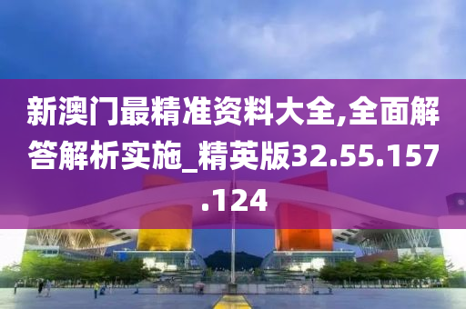 新澳门最精准资料大全,全面解答解析实施_精英版32.55.157.124